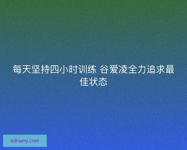 每天坚持四小时训练 谷爱凌全力追求最佳状态