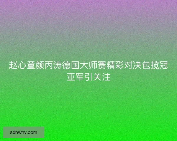 赵心童颜丙涛德国大师赛精彩对决包揽冠亚军引关注