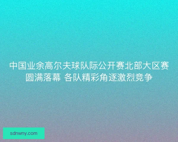 中国业余高尔夫球队际公开赛北部大区赛圆满落幕 各队精彩角逐激烈竞争