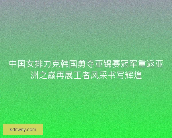 中国女排力克韩国勇夺亚锦赛冠军重返亚洲之巅再展王者风采书写辉煌