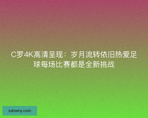 C罗4K高清呈现：岁月流转依旧热爱足球每场比赛都是全新挑战